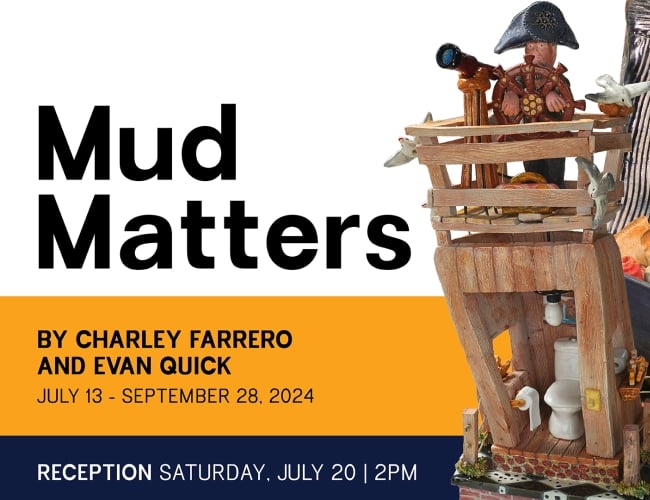'Mud Matters' an exhibit by Charley Farrero and Evan Quick; Exhibition Dates: July 13, 2024 – September 28, 2024; Reception: Saturday, July 20, 2-4pm.
