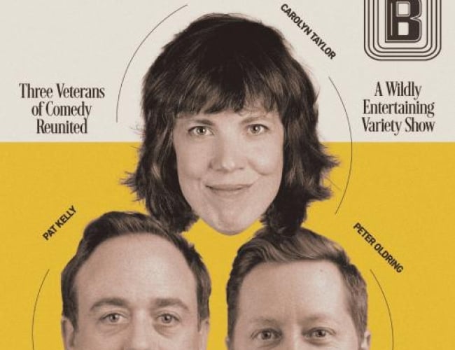 Image of the heads of Carolyn Taylor, Peter Oldring, and Pat Kelly arranged in a triangle. The top half of the background is white and the bottom half is yellow. Text is written: From the Creators of Baroness Von Sketch Show and CBC's This is That. A Perfectly Reasonable Night of Comedy Three Veterans of Comedy Reunited Carolyn Taylor Pat Kelly Peter Oldring October 19th at The Broadway Theatre